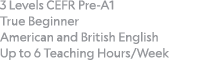 3 Levels CEFR Pre-A1 True Beginner American and British English Up to 6 Teaching Hours Week