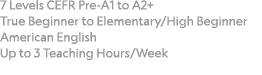 7 Levels CEFR Pre-A1 to A2+  True Beginner to Elementary High Beginner American English Up to 3 Teaching Hours Week