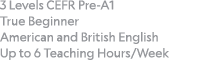 3 Levels CEFR Pre-A1 True Beginner American and British English Up to 6 Teaching Hours Week