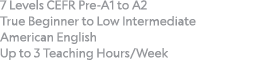 7 Levels CEFR Pre-A1 to A2  True Beginner to Low Intermediate American English Up to 3 Teaching Hours Week