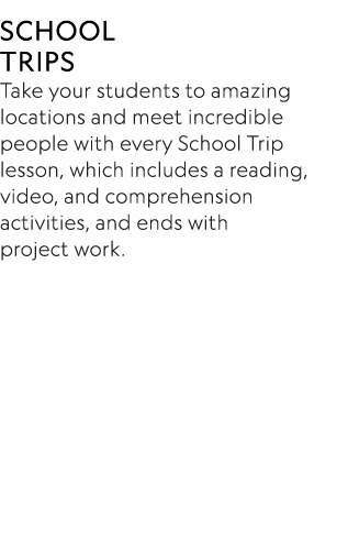SCHOOL TRIPS Take your students to amazing locations and meet incredible people with every School Trip lesson, which    